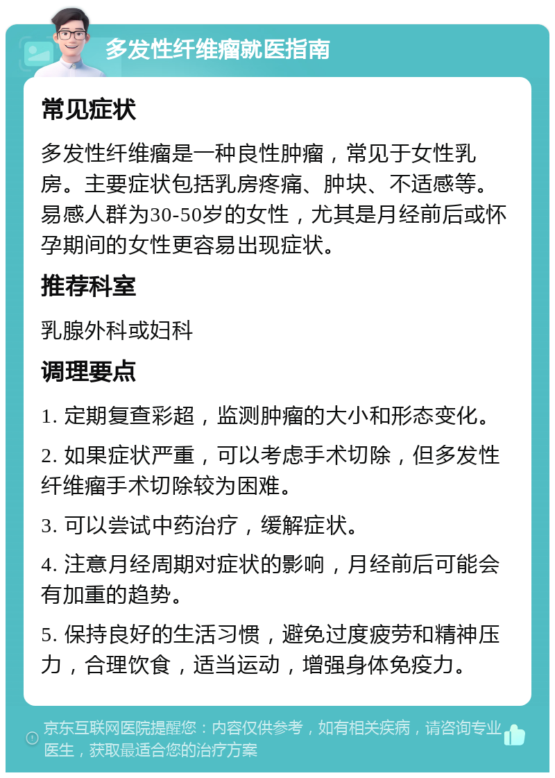 多发性纤维瘤就医指南 常见症状 多发性纤维瘤是一种良性肿瘤，常见于女性乳房。主要症状包括乳房疼痛、肿块、不适感等。易感人群为30-50岁的女性，尤其是月经前后或怀孕期间的女性更容易出现症状。 推荐科室 乳腺外科或妇科 调理要点 1. 定期复查彩超，监测肿瘤的大小和形态变化。 2. 如果症状严重，可以考虑手术切除，但多发性纤维瘤手术切除较为困难。 3. 可以尝试中药治疗，缓解症状。 4. 注意月经周期对症状的影响，月经前后可能会有加重的趋势。 5. 保持良好的生活习惯，避免过度疲劳和精神压力，合理饮食，适当运动，增强身体免疫力。