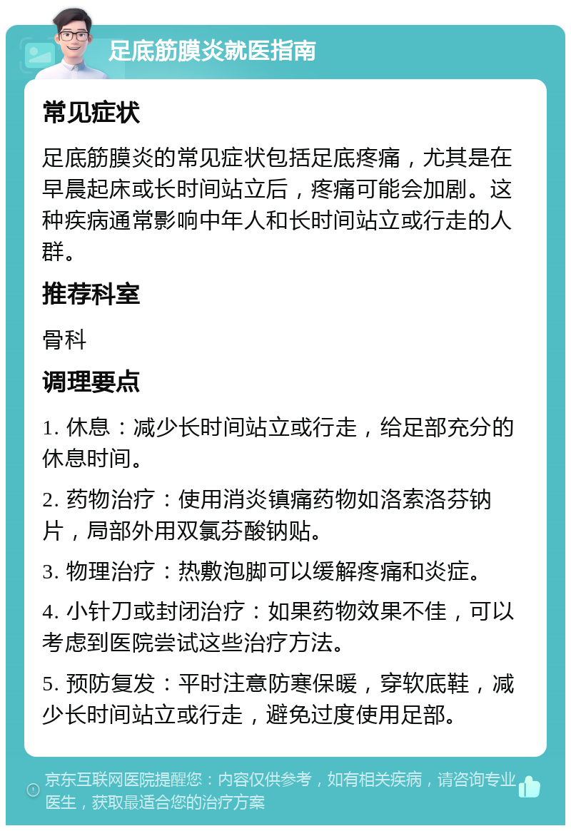 足底筋膜炎就医指南 常见症状 足底筋膜炎的常见症状包括足底疼痛，尤其是在早晨起床或长时间站立后，疼痛可能会加剧。这种疾病通常影响中年人和长时间站立或行走的人群。 推荐科室 骨科 调理要点 1. 休息：减少长时间站立或行走，给足部充分的休息时间。 2. 药物治疗：使用消炎镇痛药物如洛索洛芬钠片，局部外用双氯芬酸钠贴。 3. 物理治疗：热敷泡脚可以缓解疼痛和炎症。 4. 小针刀或封闭治疗：如果药物效果不佳，可以考虑到医院尝试这些治疗方法。 5. 预防复发：平时注意防寒保暖，穿软底鞋，减少长时间站立或行走，避免过度使用足部。