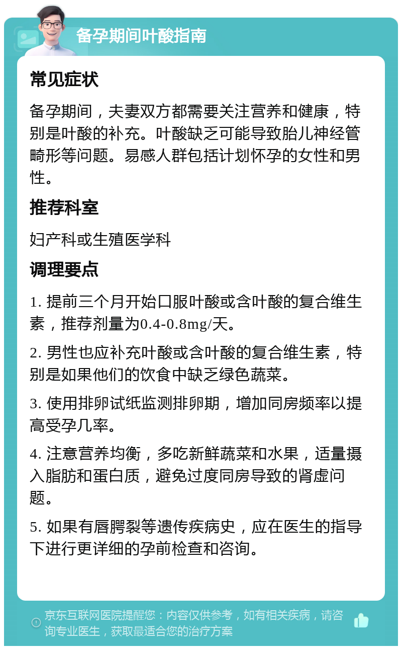 备孕期间叶酸指南 常见症状 备孕期间，夫妻双方都需要关注营养和健康，特别是叶酸的补充。叶酸缺乏可能导致胎儿神经管畸形等问题。易感人群包括计划怀孕的女性和男性。 推荐科室 妇产科或生殖医学科 调理要点 1. 提前三个月开始口服叶酸或含叶酸的复合维生素，推荐剂量为0.4-0.8mg/天。 2. 男性也应补充叶酸或含叶酸的复合维生素，特别是如果他们的饮食中缺乏绿色蔬菜。 3. 使用排卵试纸监测排卵期，增加同房频率以提高受孕几率。 4. 注意营养均衡，多吃新鲜蔬菜和水果，适量摄入脂肪和蛋白质，避免过度同房导致的肾虚问题。 5. 如果有唇腭裂等遗传疾病史，应在医生的指导下进行更详细的孕前检查和咨询。