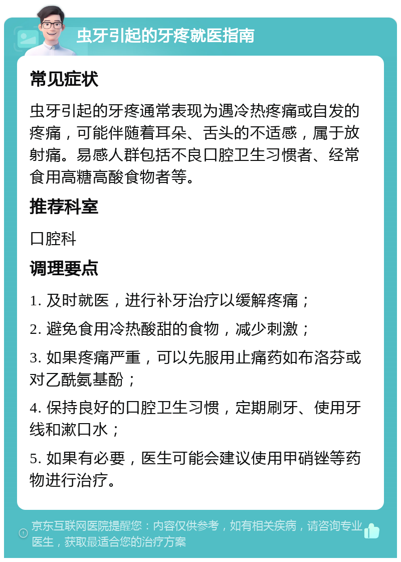 虫牙引起的牙疼就医指南 常见症状 虫牙引起的牙疼通常表现为遇冷热疼痛或自发的疼痛，可能伴随着耳朵、舌头的不适感，属于放射痛。易感人群包括不良口腔卫生习惯者、经常食用高糖高酸食物者等。 推荐科室 口腔科 调理要点 1. 及时就医，进行补牙治疗以缓解疼痛； 2. 避免食用冷热酸甜的食物，减少刺激； 3. 如果疼痛严重，可以先服用止痛药如布洛芬或对乙酰氨基酚； 4. 保持良好的口腔卫生习惯，定期刷牙、使用牙线和漱口水； 5. 如果有必要，医生可能会建议使用甲硝锉等药物进行治疗。