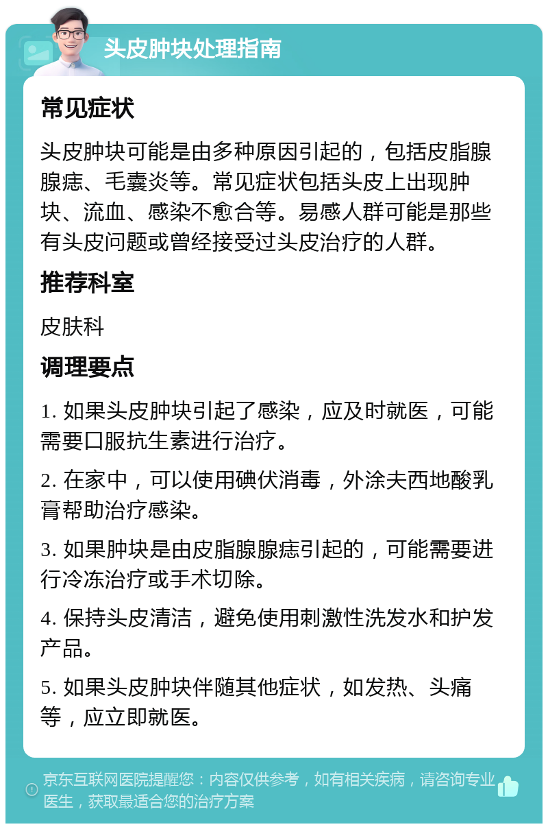 头皮肿块处理指南 常见症状 头皮肿块可能是由多种原因引起的，包括皮脂腺腺痣、毛囊炎等。常见症状包括头皮上出现肿块、流血、感染不愈合等。易感人群可能是那些有头皮问题或曾经接受过头皮治疗的人群。 推荐科室 皮肤科 调理要点 1. 如果头皮肿块引起了感染，应及时就医，可能需要口服抗生素进行治疗。 2. 在家中，可以使用碘伏消毒，外涂夫西地酸乳膏帮助治疗感染。 3. 如果肿块是由皮脂腺腺痣引起的，可能需要进行冷冻治疗或手术切除。 4. 保持头皮清洁，避免使用刺激性洗发水和护发产品。 5. 如果头皮肿块伴随其他症状，如发热、头痛等，应立即就医。