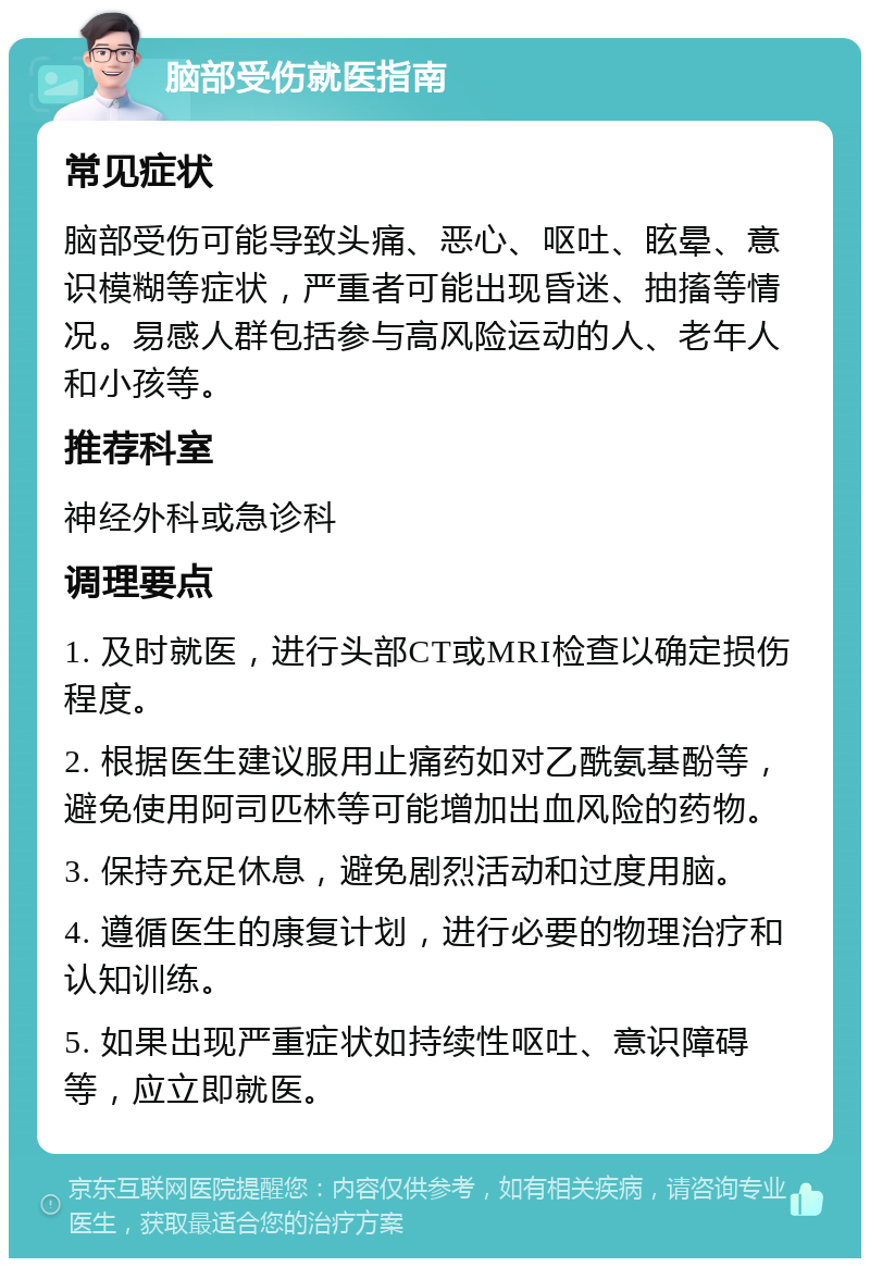 脑部受伤就医指南 常见症状 脑部受伤可能导致头痛、恶心、呕吐、眩晕、意识模糊等症状，严重者可能出现昏迷、抽搐等情况。易感人群包括参与高风险运动的人、老年人和小孩等。 推荐科室 神经外科或急诊科 调理要点 1. 及时就医，进行头部CT或MRI检查以确定损伤程度。 2. 根据医生建议服用止痛药如对乙酰氨基酚等，避免使用阿司匹林等可能增加出血风险的药物。 3. 保持充足休息，避免剧烈活动和过度用脑。 4. 遵循医生的康复计划，进行必要的物理治疗和认知训练。 5. 如果出现严重症状如持续性呕吐、意识障碍等，应立即就医。