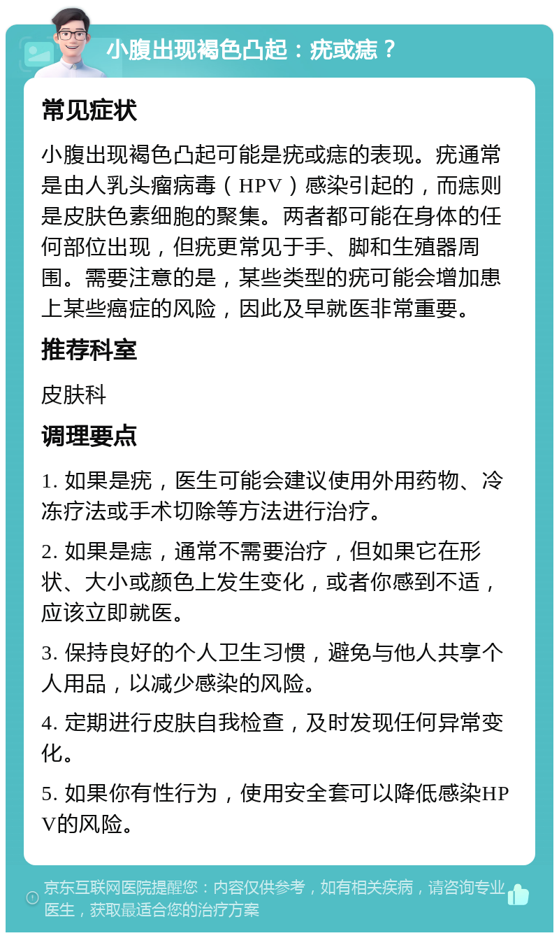 小腹出现褐色凸起：疣或痣？ 常见症状 小腹出现褐色凸起可能是疣或痣的表现。疣通常是由人乳头瘤病毒（HPV）感染引起的，而痣则是皮肤色素细胞的聚集。两者都可能在身体的任何部位出现，但疣更常见于手、脚和生殖器周围。需要注意的是，某些类型的疣可能会增加患上某些癌症的风险，因此及早就医非常重要。 推荐科室 皮肤科 调理要点 1. 如果是疣，医生可能会建议使用外用药物、冷冻疗法或手术切除等方法进行治疗。 2. 如果是痣，通常不需要治疗，但如果它在形状、大小或颜色上发生变化，或者你感到不适，应该立即就医。 3. 保持良好的个人卫生习惯，避免与他人共享个人用品，以减少感染的风险。 4. 定期进行皮肤自我检查，及时发现任何异常变化。 5. 如果你有性行为，使用安全套可以降低感染HPV的风险。