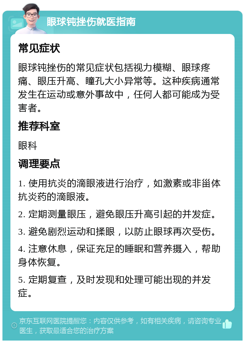 眼球钝挫伤就医指南 常见症状 眼球钝挫伤的常见症状包括视力模糊、眼球疼痛、眼压升高、瞳孔大小异常等。这种疾病通常发生在运动或意外事故中，任何人都可能成为受害者。 推荐科室 眼科 调理要点 1. 使用抗炎的滴眼液进行治疗，如激素或非甾体抗炎药的滴眼液。 2. 定期测量眼压，避免眼压升高引起的并发症。 3. 避免剧烈运动和揉眼，以防止眼球再次受伤。 4. 注意休息，保证充足的睡眠和营养摄入，帮助身体恢复。 5. 定期复查，及时发现和处理可能出现的并发症。