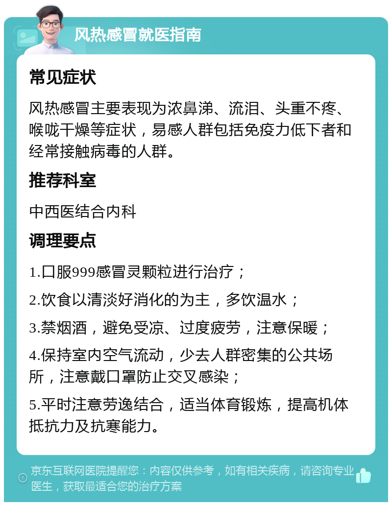 风热感冒就医指南 常见症状 风热感冒主要表现为浓鼻涕、流泪、头重不疼、喉咙干燥等症状，易感人群包括免疫力低下者和经常接触病毒的人群。 推荐科室 中西医结合内科 调理要点 1.口服999感冒灵颗粒进行治疗； 2.饮食以清淡好消化的为主，多饮温水； 3.禁烟酒，避免受凉、过度疲劳，注意保暖； 4.保持室内空气流动，少去人群密集的公共场所，注意戴口罩防止交叉感染； 5.平时注意劳逸结合，适当体育锻炼，提高机体抵抗力及抗寒能力。