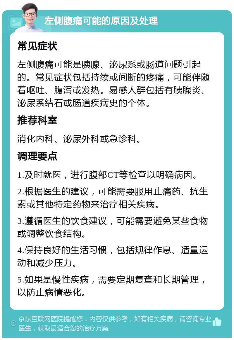 左侧腹痛可能的原因及处理 常见症状 左侧腹痛可能是胰腺、泌尿系或肠道问题引起的。常见症状包括持续或间断的疼痛，可能伴随着呕吐、腹泻或发热。易感人群包括有胰腺炎、泌尿系结石或肠道疾病史的个体。 推荐科室 消化内科、泌尿外科或急诊科。 调理要点 1.及时就医，进行腹部CT等检查以明确病因。 2.根据医生的建议，可能需要服用止痛药、抗生素或其他特定药物来治疗相关疾病。 3.遵循医生的饮食建议，可能需要避免某些食物或调整饮食结构。 4.保持良好的生活习惯，包括规律作息、适量运动和减少压力。 5.如果是慢性疾病，需要定期复查和长期管理，以防止病情恶化。