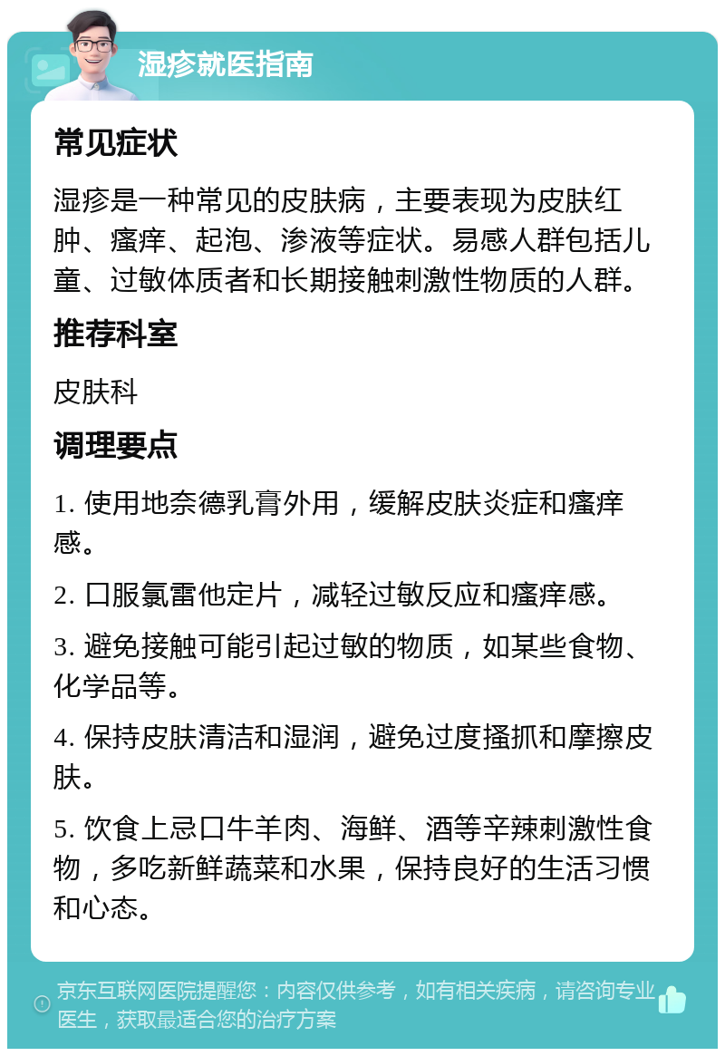 湿疹就医指南 常见症状 湿疹是一种常见的皮肤病，主要表现为皮肤红肿、瘙痒、起泡、渗液等症状。易感人群包括儿童、过敏体质者和长期接触刺激性物质的人群。 推荐科室 皮肤科 调理要点 1. 使用地奈德乳膏外用，缓解皮肤炎症和瘙痒感。 2. 口服氯雷他定片，减轻过敏反应和瘙痒感。 3. 避免接触可能引起过敏的物质，如某些食物、化学品等。 4. 保持皮肤清洁和湿润，避免过度搔抓和摩擦皮肤。 5. 饮食上忌口牛羊肉、海鲜、酒等辛辣刺激性食物，多吃新鲜蔬菜和水果，保持良好的生活习惯和心态。