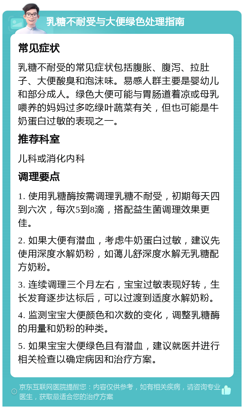 乳糖不耐受与大便绿色处理指南 常见症状 乳糖不耐受的常见症状包括腹胀、腹泻、拉肚子、大便酸臭和泡沫味。易感人群主要是婴幼儿和部分成人。绿色大便可能与胃肠道着凉或母乳喂养的妈妈过多吃绿叶蔬菜有关，但也可能是牛奶蛋白过敏的表现之一。 推荐科室 儿科或消化内科 调理要点 1. 使用乳糖酶按需调理乳糖不耐受，初期每天四到六次，每次5到8滴，搭配益生菌调理效果更佳。 2. 如果大便有潜血，考虑牛奶蛋白过敏，建议先使用深度水解奶粉，如蔼儿舒深度水解无乳糖配方奶粉。 3. 连续调理三个月左右，宝宝过敏表现好转，生长发育逐步达标后，可以过渡到适度水解奶粉。 4. 监测宝宝大便颜色和次数的变化，调整乳糖酶的用量和奶粉的种类。 5. 如果宝宝大便绿色且有潜血，建议就医并进行相关检查以确定病因和治疗方案。