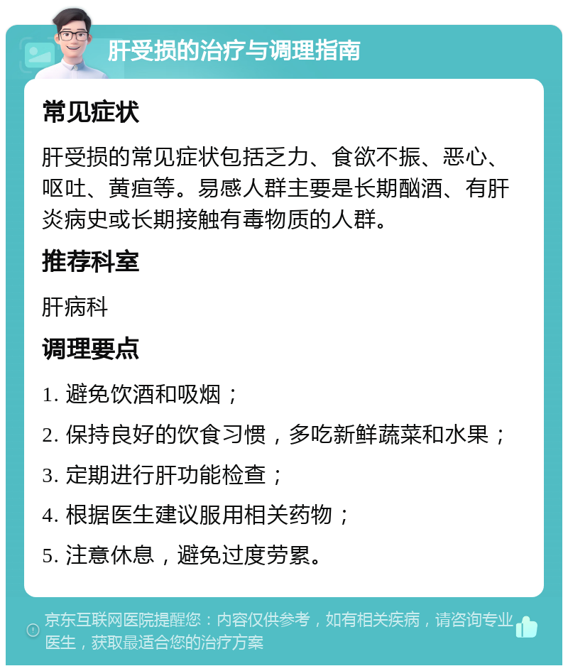 肝受损的治疗与调理指南 常见症状 肝受损的常见症状包括乏力、食欲不振、恶心、呕吐、黄疸等。易感人群主要是长期酗酒、有肝炎病史或长期接触有毒物质的人群。 推荐科室 肝病科 调理要点 1. 避免饮酒和吸烟； 2. 保持良好的饮食习惯，多吃新鲜蔬菜和水果； 3. 定期进行肝功能检查； 4. 根据医生建议服用相关药物； 5. 注意休息，避免过度劳累。