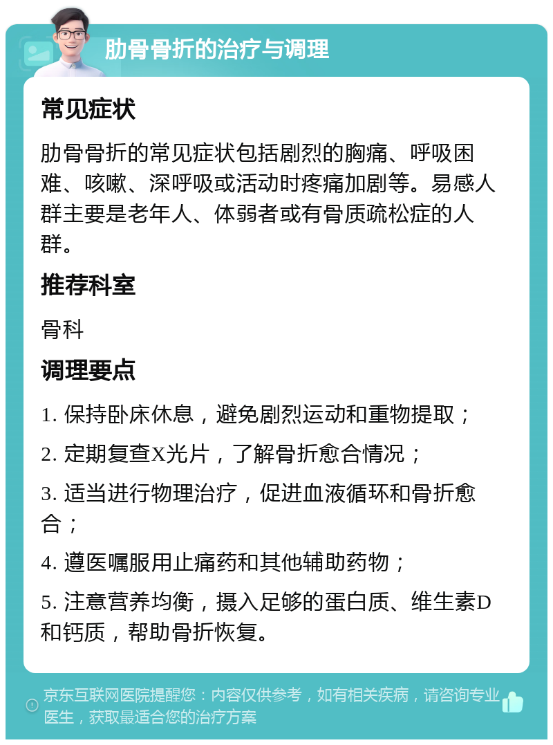 肋骨骨折的治疗与调理 常见症状 肋骨骨折的常见症状包括剧烈的胸痛、呼吸困难、咳嗽、深呼吸或活动时疼痛加剧等。易感人群主要是老年人、体弱者或有骨质疏松症的人群。 推荐科室 骨科 调理要点 1. 保持卧床休息，避免剧烈运动和重物提取； 2. 定期复查X光片，了解骨折愈合情况； 3. 适当进行物理治疗，促进血液循环和骨折愈合； 4. 遵医嘱服用止痛药和其他辅助药物； 5. 注意营养均衡，摄入足够的蛋白质、维生素D和钙质，帮助骨折恢复。