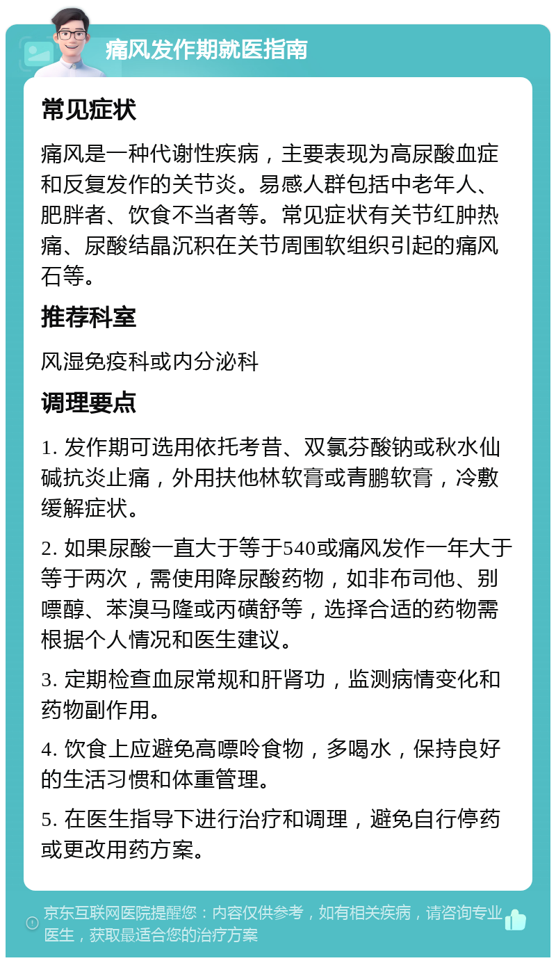 痛风发作期就医指南 常见症状 痛风是一种代谢性疾病，主要表现为高尿酸血症和反复发作的关节炎。易感人群包括中老年人、肥胖者、饮食不当者等。常见症状有关节红肿热痛、尿酸结晶沉积在关节周围软组织引起的痛风石等。 推荐科室 风湿免疫科或内分泌科 调理要点 1. 发作期可选用依托考昔、双氯芬酸钠或秋水仙碱抗炎止痛，外用扶他林软膏或青鹏软膏，冷敷缓解症状。 2. 如果尿酸一直大于等于540或痛风发作一年大于等于两次，需使用降尿酸药物，如非布司他、别嘌醇、苯溴马隆或丙磺舒等，选择合适的药物需根据个人情况和医生建议。 3. 定期检查血尿常规和肝肾功，监测病情变化和药物副作用。 4. 饮食上应避免高嘌呤食物，多喝水，保持良好的生活习惯和体重管理。 5. 在医生指导下进行治疗和调理，避免自行停药或更改用药方案。