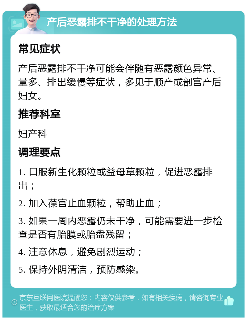 产后恶露排不干净的处理方法 常见症状 产后恶露排不干净可能会伴随有恶露颜色异常、量多、排出缓慢等症状，多见于顺产或剖宫产后妇女。 推荐科室 妇产科 调理要点 1. 口服新生化颗粒或益母草颗粒，促进恶露排出； 2. 加入葆宫止血颗粒，帮助止血； 3. 如果一周内恶露仍未干净，可能需要进一步检查是否有胎膜或胎盘残留； 4. 注意休息，避免剧烈运动； 5. 保持外阴清洁，预防感染。