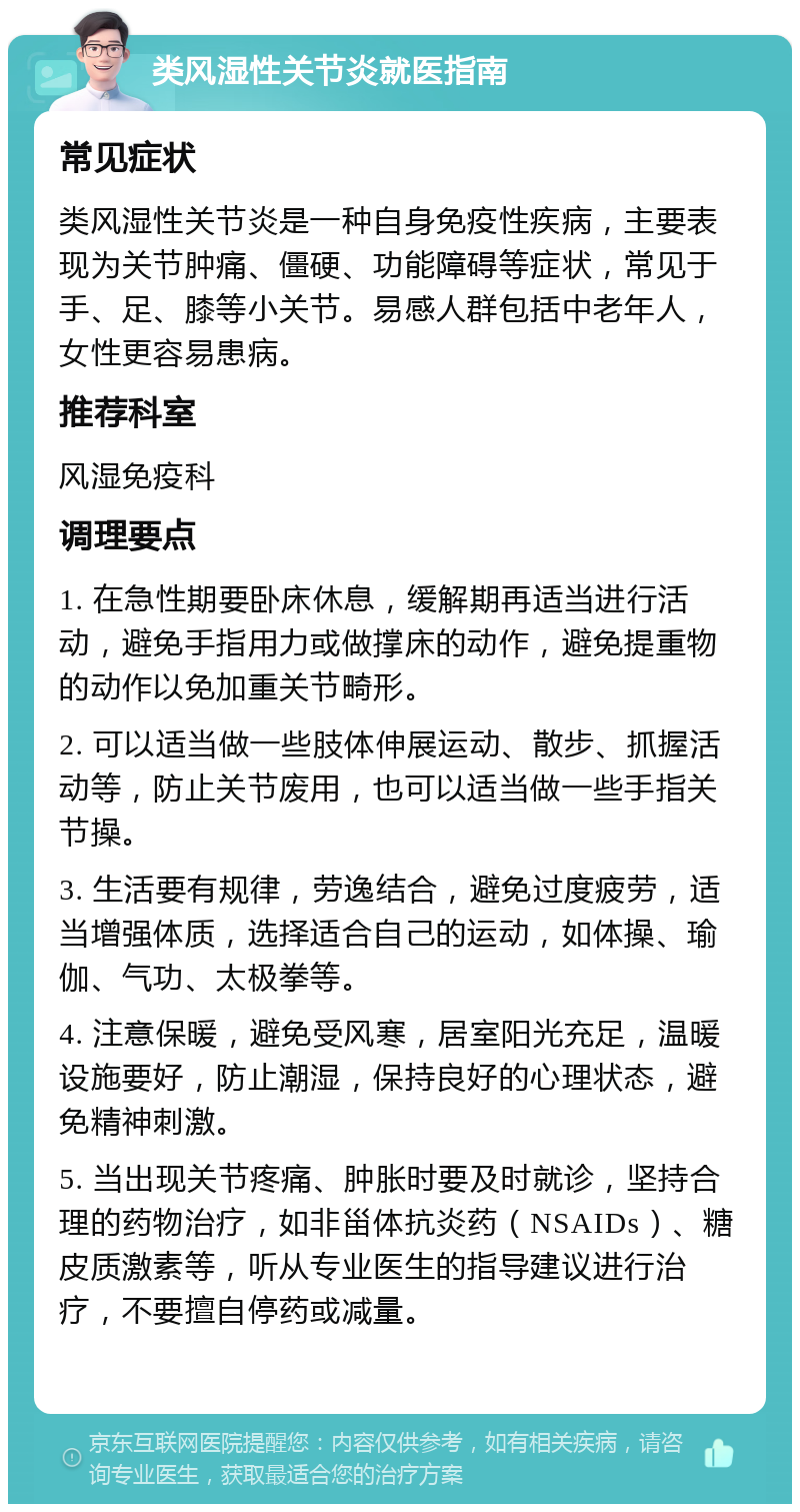 类风湿性关节炎就医指南 常见症状 类风湿性关节炎是一种自身免疫性疾病，主要表现为关节肿痛、僵硬、功能障碍等症状，常见于手、足、膝等小关节。易感人群包括中老年人，女性更容易患病。 推荐科室 风湿免疫科 调理要点 1. 在急性期要卧床休息，缓解期再适当进行活动，避免手指用力或做撑床的动作，避免提重物的动作以免加重关节畸形。 2. 可以适当做一些肢体伸展运动、散步、抓握活动等，防止关节废用，也可以适当做一些手指关节操。 3. 生活要有规律，劳逸结合，避免过度疲劳，适当增强体质，选择适合自己的运动，如体操、瑜伽、气功、太极拳等。 4. 注意保暖，避免受风寒，居室阳光充足，温暖设施要好，防止潮湿，保持良好的心理状态，避免精神刺激。 5. 当出现关节疼痛、肿胀时要及时就诊，坚持合理的药物治疗，如非甾体抗炎药（NSAIDs）、糖皮质激素等，听从专业医生的指导建议进行治疗，不要擅自停药或减量。