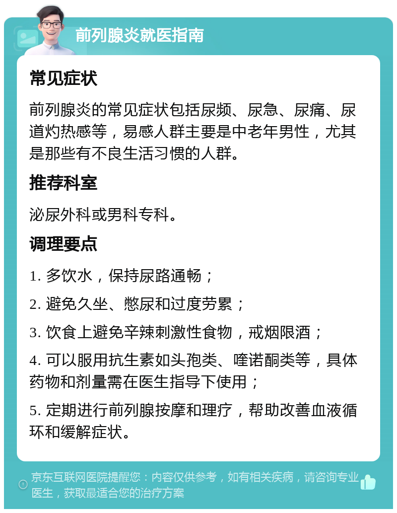 前列腺炎就医指南 常见症状 前列腺炎的常见症状包括尿频、尿急、尿痛、尿道灼热感等，易感人群主要是中老年男性，尤其是那些有不良生活习惯的人群。 推荐科室 泌尿外科或男科专科。 调理要点 1. 多饮水，保持尿路通畅； 2. 避免久坐、憋尿和过度劳累； 3. 饮食上避免辛辣刺激性食物，戒烟限酒； 4. 可以服用抗生素如头孢类、喹诺酮类等，具体药物和剂量需在医生指导下使用； 5. 定期进行前列腺按摩和理疗，帮助改善血液循环和缓解症状。