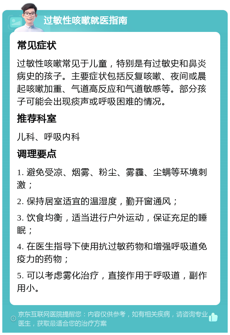 过敏性咳嗽就医指南 常见症状 过敏性咳嗽常见于儿童，特别是有过敏史和鼻炎病史的孩子。主要症状包括反复咳嗽、夜间或晨起咳嗽加重、气道高反应和气道敏感等。部分孩子可能会出现痰声或呼吸困难的情况。 推荐科室 儿科、呼吸内科 调理要点 1. 避免受凉、烟雾、粉尘、雾霾、尘螨等环境刺激； 2. 保持居室适宜的温湿度，勤开窗通风； 3. 饮食均衡，适当进行户外运动，保证充足的睡眠； 4. 在医生指导下使用抗过敏药物和增强呼吸道免疫力的药物； 5. 可以考虑雾化治疗，直接作用于呼吸道，副作用小。