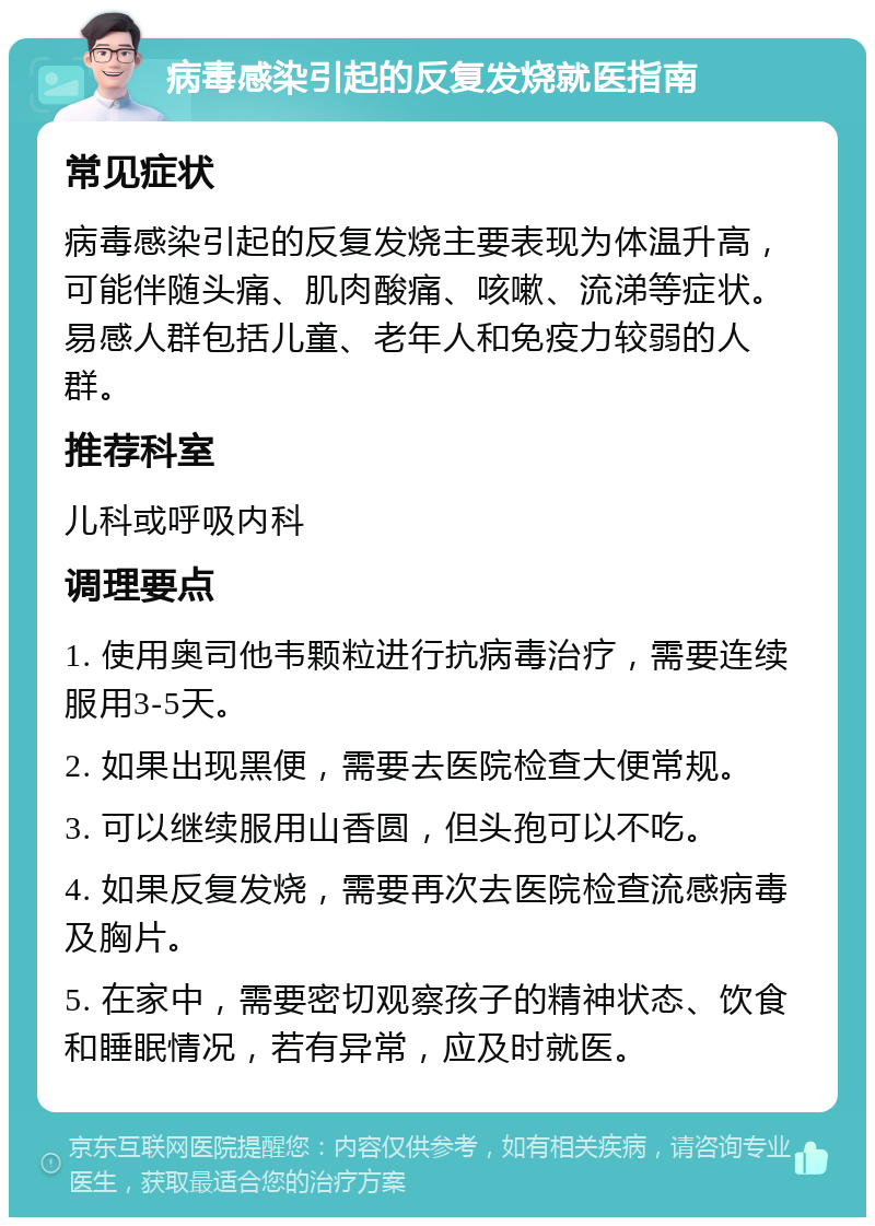 病毒感染引起的反复发烧就医指南 常见症状 病毒感染引起的反复发烧主要表现为体温升高，可能伴随头痛、肌肉酸痛、咳嗽、流涕等症状。易感人群包括儿童、老年人和免疫力较弱的人群。 推荐科室 儿科或呼吸内科 调理要点 1. 使用奥司他韦颗粒进行抗病毒治疗，需要连续服用3-5天。 2. 如果出现黑便，需要去医院检查大便常规。 3. 可以继续服用山香圆，但头孢可以不吃。 4. 如果反复发烧，需要再次去医院检查流感病毒及胸片。 5. 在家中，需要密切观察孩子的精神状态、饮食和睡眠情况，若有异常，应及时就医。