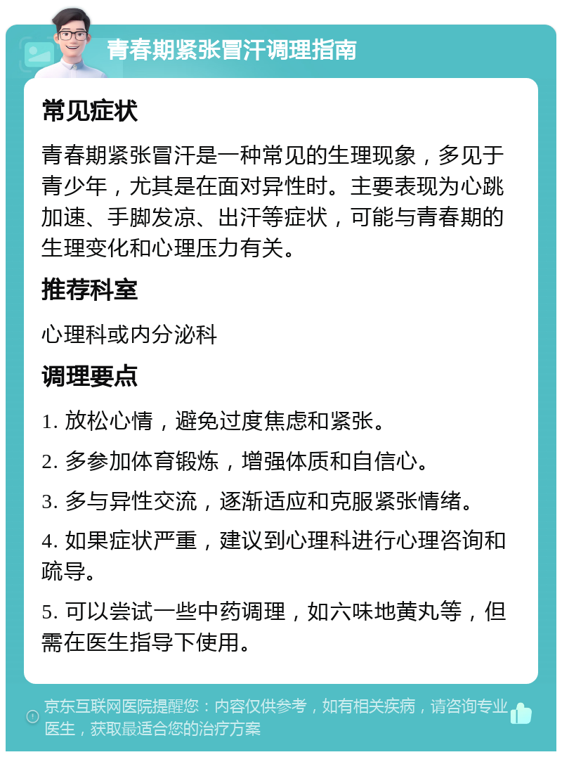 青春期紧张冒汗调理指南 常见症状 青春期紧张冒汗是一种常见的生理现象，多见于青少年，尤其是在面对异性时。主要表现为心跳加速、手脚发凉、出汗等症状，可能与青春期的生理变化和心理压力有关。 推荐科室 心理科或内分泌科 调理要点 1. 放松心情，避免过度焦虑和紧张。 2. 多参加体育锻炼，增强体质和自信心。 3. 多与异性交流，逐渐适应和克服紧张情绪。 4. 如果症状严重，建议到心理科进行心理咨询和疏导。 5. 可以尝试一些中药调理，如六味地黄丸等，但需在医生指导下使用。