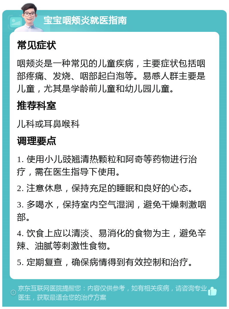 宝宝咽颊炎就医指南 常见症状 咽颊炎是一种常见的儿童疾病，主要症状包括咽部疼痛、发烧、咽部起白泡等。易感人群主要是儿童，尤其是学龄前儿童和幼儿园儿童。 推荐科室 儿科或耳鼻喉科 调理要点 1. 使用小儿豉翘清热颗粒和阿奇等药物进行治疗，需在医生指导下使用。 2. 注意休息，保持充足的睡眠和良好的心态。 3. 多喝水，保持室内空气湿润，避免干燥刺激咽部。 4. 饮食上应以清淡、易消化的食物为主，避免辛辣、油腻等刺激性食物。 5. 定期复查，确保病情得到有效控制和治疗。