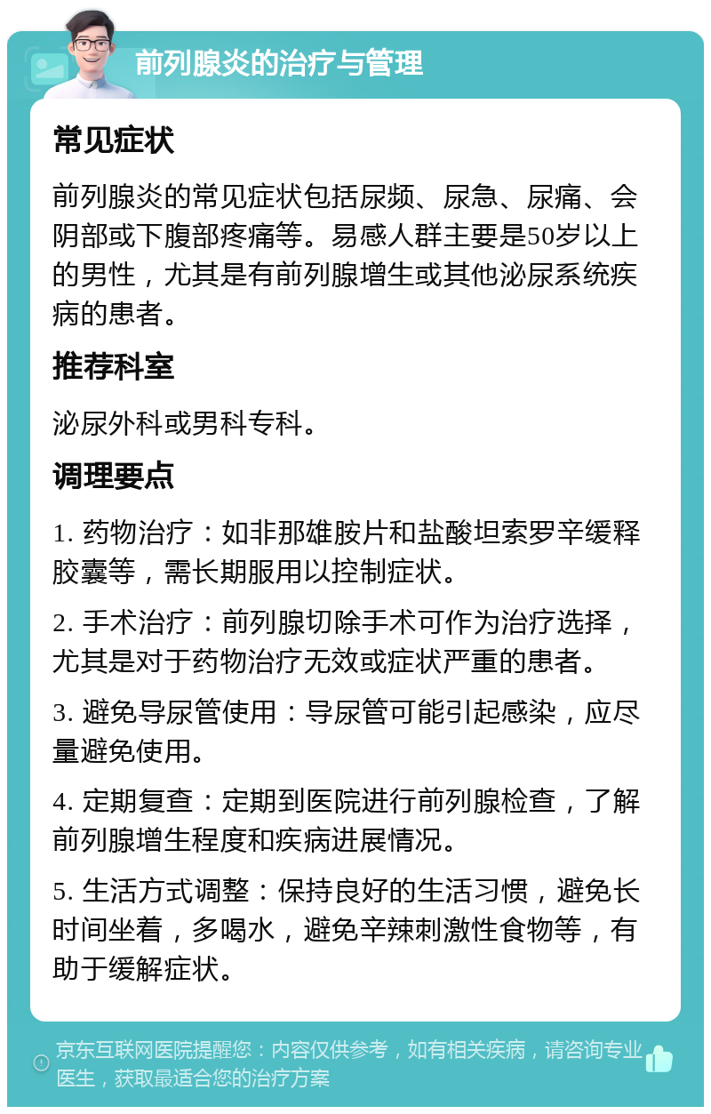 前列腺炎的治疗与管理 常见症状 前列腺炎的常见症状包括尿频、尿急、尿痛、会阴部或下腹部疼痛等。易感人群主要是50岁以上的男性，尤其是有前列腺增生或其他泌尿系统疾病的患者。 推荐科室 泌尿外科或男科专科。 调理要点 1. 药物治疗：如非那雄胺片和盐酸坦索罗辛缓释胶囊等，需长期服用以控制症状。 2. 手术治疗：前列腺切除手术可作为治疗选择，尤其是对于药物治疗无效或症状严重的患者。 3. 避免导尿管使用：导尿管可能引起感染，应尽量避免使用。 4. 定期复查：定期到医院进行前列腺检查，了解前列腺增生程度和疾病进展情况。 5. 生活方式调整：保持良好的生活习惯，避免长时间坐着，多喝水，避免辛辣刺激性食物等，有助于缓解症状。