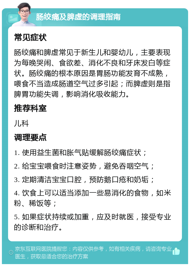 肠绞痛及脾虚的调理指南 常见症状 肠绞痛和脾虚常见于新生儿和婴幼儿，主要表现为每晚哭闹、食欲差、消化不良和牙床发白等症状。肠绞痛的根本原因是胃肠功能发育不成熟，喂食不当造成肠道空气过多引起；而脾虚则是指脾胃功能失调，影响消化吸收能力。 推荐科室 儿科 调理要点 1. 使用益生菌和胀气贴缓解肠绞痛症状； 2. 给宝宝喂食时注意姿势，避免吞咽空气； 3. 定期清洁宝宝口腔，预防鹅口疮和奶垢； 4. 饮食上可以适当添加一些易消化的食物，如米粉、稀饭等； 5. 如果症状持续或加重，应及时就医，接受专业的诊断和治疗。