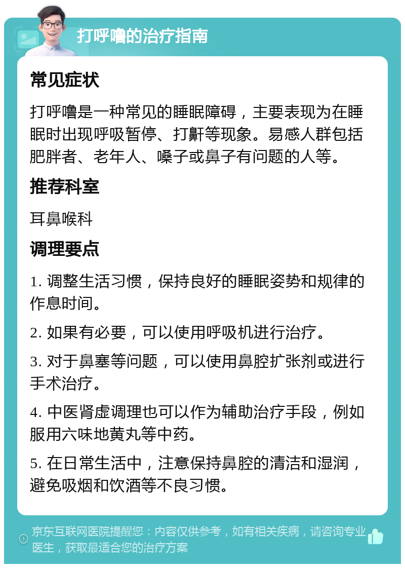 打呼噜的治疗指南 常见症状 打呼噜是一种常见的睡眠障碍，主要表现为在睡眠时出现呼吸暂停、打鼾等现象。易感人群包括肥胖者、老年人、嗓子或鼻子有问题的人等。 推荐科室 耳鼻喉科 调理要点 1. 调整生活习惯，保持良好的睡眠姿势和规律的作息时间。 2. 如果有必要，可以使用呼吸机进行治疗。 3. 对于鼻塞等问题，可以使用鼻腔扩张剂或进行手术治疗。 4. 中医肾虚调理也可以作为辅助治疗手段，例如服用六味地黄丸等中药。 5. 在日常生活中，注意保持鼻腔的清洁和湿润，避免吸烟和饮酒等不良习惯。