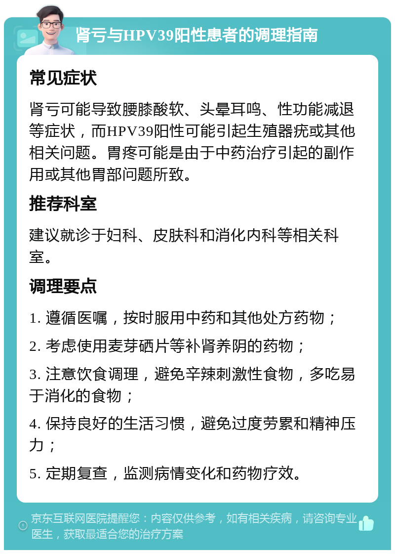 肾亏与HPV39阳性患者的调理指南 常见症状 肾亏可能导致腰膝酸软、头晕耳鸣、性功能减退等症状，而HPV39阳性可能引起生殖器疣或其他相关问题。胃疼可能是由于中药治疗引起的副作用或其他胃部问题所致。 推荐科室 建议就诊于妇科、皮肤科和消化内科等相关科室。 调理要点 1. 遵循医嘱，按时服用中药和其他处方药物； 2. 考虑使用麦芽硒片等补肾养阴的药物； 3. 注意饮食调理，避免辛辣刺激性食物，多吃易于消化的食物； 4. 保持良好的生活习惯，避免过度劳累和精神压力； 5. 定期复查，监测病情变化和药物疗效。