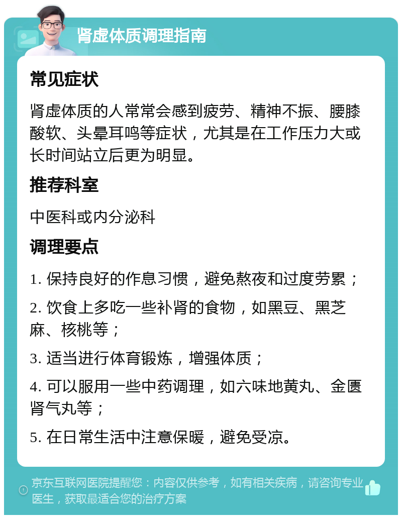 肾虚体质调理指南 常见症状 肾虚体质的人常常会感到疲劳、精神不振、腰膝酸软、头晕耳鸣等症状，尤其是在工作压力大或长时间站立后更为明显。 推荐科室 中医科或内分泌科 调理要点 1. 保持良好的作息习惯，避免熬夜和过度劳累； 2. 饮食上多吃一些补肾的食物，如黑豆、黑芝麻、核桃等； 3. 适当进行体育锻炼，增强体质； 4. 可以服用一些中药调理，如六味地黄丸、金匮肾气丸等； 5. 在日常生活中注意保暖，避免受凉。