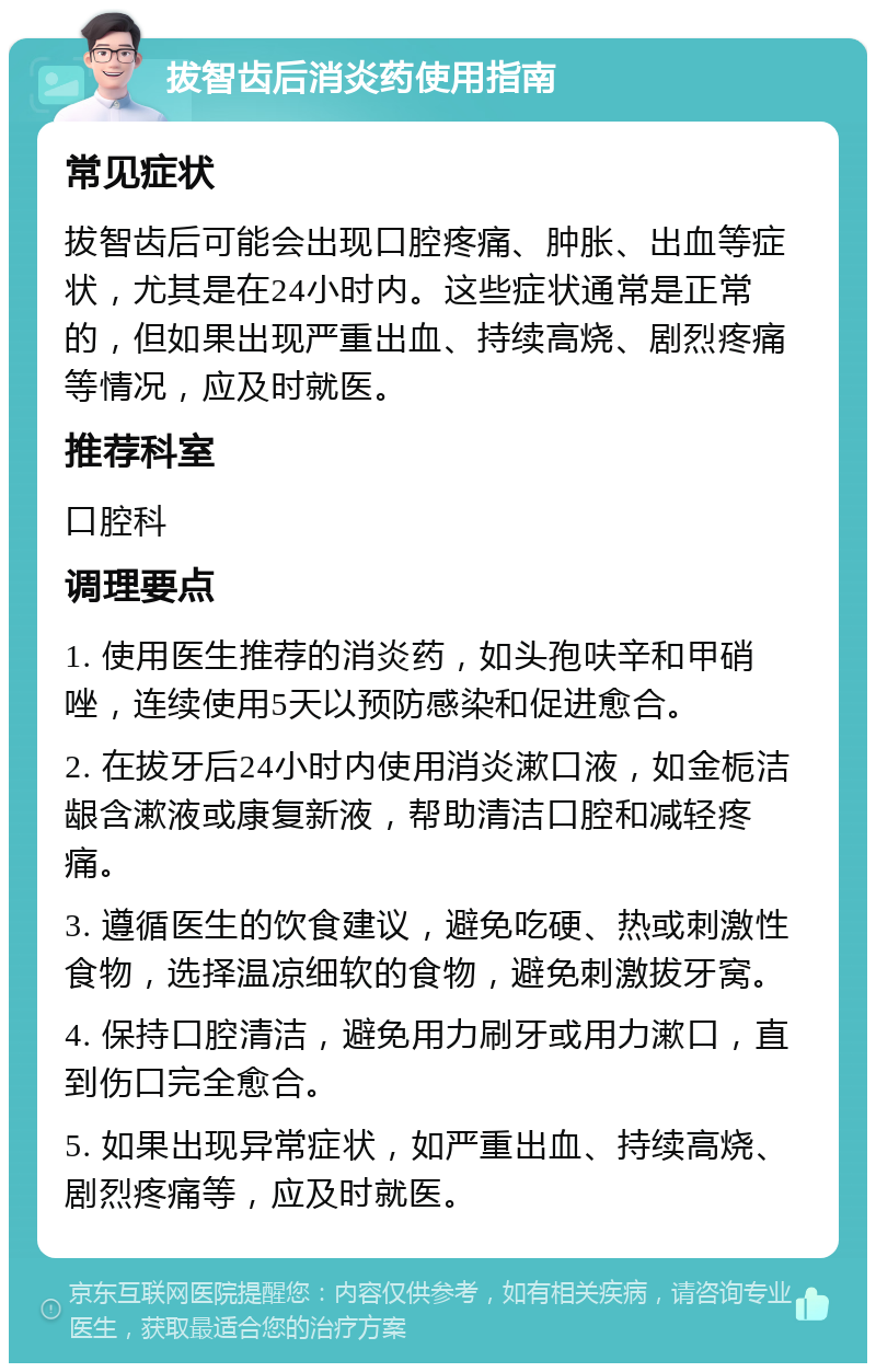 拔智齿后消炎药使用指南 常见症状 拔智齿后可能会出现口腔疼痛、肿胀、出血等症状，尤其是在24小时内。这些症状通常是正常的，但如果出现严重出血、持续高烧、剧烈疼痛等情况，应及时就医。 推荐科室 口腔科 调理要点 1. 使用医生推荐的消炎药，如头孢呋辛和甲硝唑，连续使用5天以预防感染和促进愈合。 2. 在拔牙后24小时内使用消炎漱口液，如金栀洁龈含漱液或康复新液，帮助清洁口腔和减轻疼痛。 3. 遵循医生的饮食建议，避免吃硬、热或刺激性食物，选择温凉细软的食物，避免刺激拔牙窝。 4. 保持口腔清洁，避免用力刷牙或用力漱口，直到伤口完全愈合。 5. 如果出现异常症状，如严重出血、持续高烧、剧烈疼痛等，应及时就医。