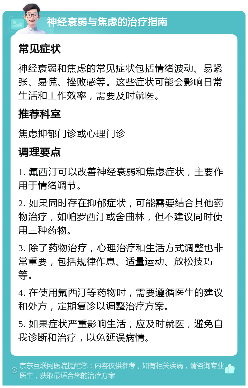 神经衰弱与焦虑的治疗指南 常见症状 神经衰弱和焦虑的常见症状包括情绪波动、易紧张、易慌、挫败感等。这些症状可能会影响日常生活和工作效率，需要及时就医。 推荐科室 焦虑抑郁门诊或心理门诊 调理要点 1. 氟西汀可以改善神经衰弱和焦虑症状，主要作用于情绪调节。 2. 如果同时存在抑郁症状，可能需要结合其他药物治疗，如帕罗西汀或舍曲林，但不建议同时使用三种药物。 3. 除了药物治疗，心理治疗和生活方式调整也非常重要，包括规律作息、适量运动、放松技巧等。 4. 在使用氟西汀等药物时，需要遵循医生的建议和处方，定期复诊以调整治疗方案。 5. 如果症状严重影响生活，应及时就医，避免自我诊断和治疗，以免延误病情。