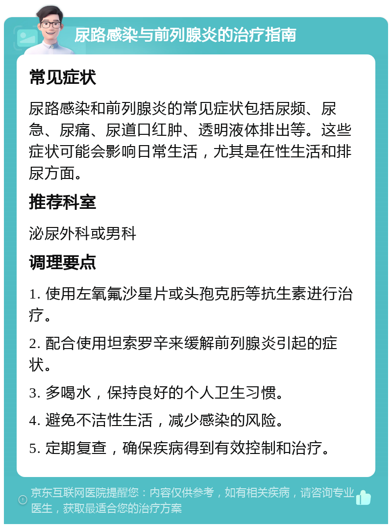 尿路感染与前列腺炎的治疗指南 常见症状 尿路感染和前列腺炎的常见症状包括尿频、尿急、尿痛、尿道口红肿、透明液体排出等。这些症状可能会影响日常生活，尤其是在性生活和排尿方面。 推荐科室 泌尿外科或男科 调理要点 1. 使用左氧氟沙星片或头孢克肟等抗生素进行治疗。 2. 配合使用坦索罗辛来缓解前列腺炎引起的症状。 3. 多喝水，保持良好的个人卫生习惯。 4. 避免不洁性生活，减少感染的风险。 5. 定期复查，确保疾病得到有效控制和治疗。