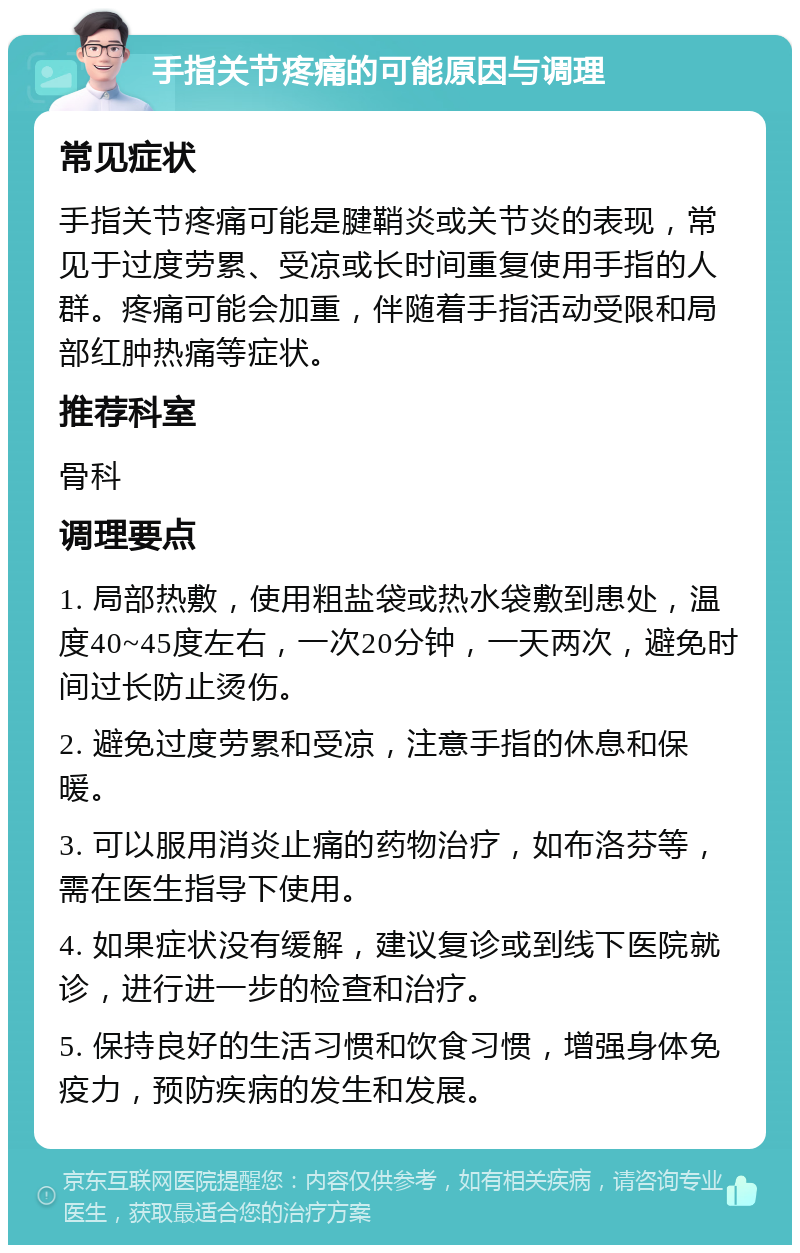 手指关节疼痛的可能原因与调理 常见症状 手指关节疼痛可能是腱鞘炎或关节炎的表现，常见于过度劳累、受凉或长时间重复使用手指的人群。疼痛可能会加重，伴随着手指活动受限和局部红肿热痛等症状。 推荐科室 骨科 调理要点 1. 局部热敷，使用粗盐袋或热水袋敷到患处，温度40~45度左右，一次20分钟，一天两次，避免时间过长防止烫伤。 2. 避免过度劳累和受凉，注意手指的休息和保暖。 3. 可以服用消炎止痛的药物治疗，如布洛芬等，需在医生指导下使用。 4. 如果症状没有缓解，建议复诊或到线下医院就诊，进行进一步的检查和治疗。 5. 保持良好的生活习惯和饮食习惯，增强身体免疫力，预防疾病的发生和发展。