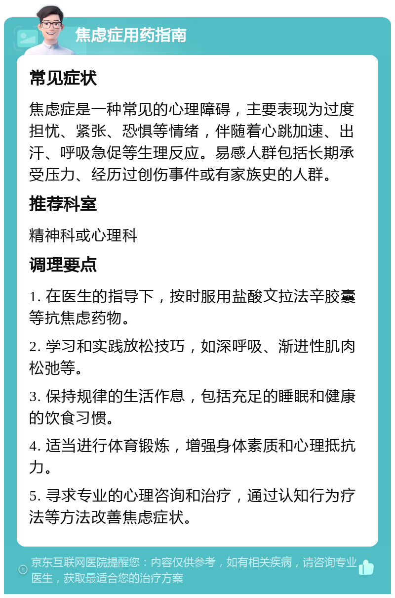 焦虑症用药指南 常见症状 焦虑症是一种常见的心理障碍，主要表现为过度担忧、紧张、恐惧等情绪，伴随着心跳加速、出汗、呼吸急促等生理反应。易感人群包括长期承受压力、经历过创伤事件或有家族史的人群。 推荐科室 精神科或心理科 调理要点 1. 在医生的指导下，按时服用盐酸文拉法辛胶囊等抗焦虑药物。 2. 学习和实践放松技巧，如深呼吸、渐进性肌肉松弛等。 3. 保持规律的生活作息，包括充足的睡眠和健康的饮食习惯。 4. 适当进行体育锻炼，增强身体素质和心理抵抗力。 5. 寻求专业的心理咨询和治疗，通过认知行为疗法等方法改善焦虑症状。