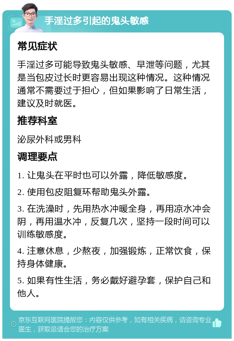 手淫过多引起的鬼头敏感 常见症状 手淫过多可能导致鬼头敏感、早泄等问题，尤其是当包皮过长时更容易出现这种情况。这种情况通常不需要过于担心，但如果影响了日常生活，建议及时就医。 推荐科室 泌尿外科或男科 调理要点 1. 让鬼头在平时也可以外露，降低敏感度。 2. 使用包皮阻复环帮助鬼头外露。 3. 在洗澡时，先用热水冲暖全身，再用凉水冲会阴，再用温水冲，反复几次，坚持一段时间可以训练敏感度。 4. 注意休息，少熬夜，加强锻炼，正常饮食，保持身体健康。 5. 如果有性生活，务必戴好避孕套，保护自己和他人。