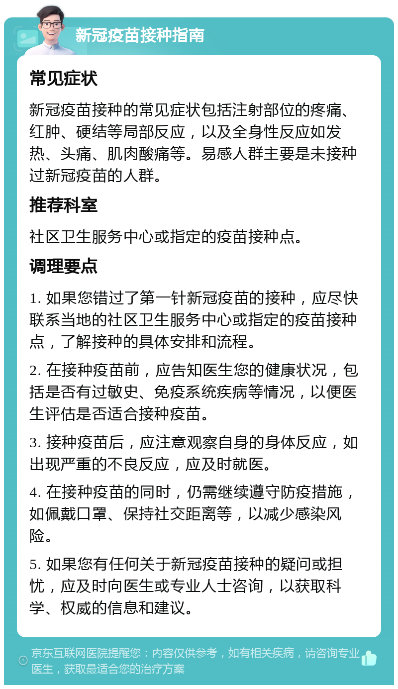 新冠疫苗接种指南 常见症状 新冠疫苗接种的常见症状包括注射部位的疼痛、红肿、硬结等局部反应，以及全身性反应如发热、头痛、肌肉酸痛等。易感人群主要是未接种过新冠疫苗的人群。 推荐科室 社区卫生服务中心或指定的疫苗接种点。 调理要点 1. 如果您错过了第一针新冠疫苗的接种，应尽快联系当地的社区卫生服务中心或指定的疫苗接种点，了解接种的具体安排和流程。 2. 在接种疫苗前，应告知医生您的健康状况，包括是否有过敏史、免疫系统疾病等情况，以便医生评估是否适合接种疫苗。 3. 接种疫苗后，应注意观察自身的身体反应，如出现严重的不良反应，应及时就医。 4. 在接种疫苗的同时，仍需继续遵守防疫措施，如佩戴口罩、保持社交距离等，以减少感染风险。 5. 如果您有任何关于新冠疫苗接种的疑问或担忧，应及时向医生或专业人士咨询，以获取科学、权威的信息和建议。