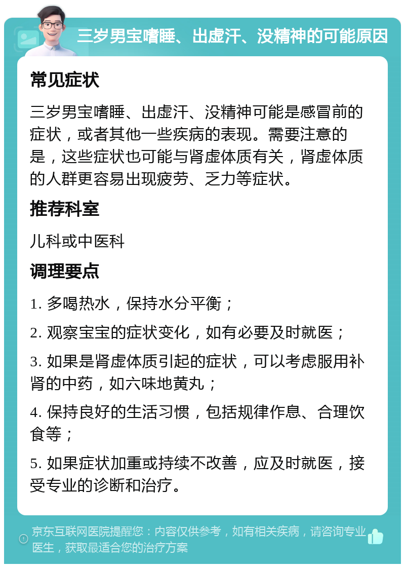 三岁男宝嗜睡、出虚汗、没精神的可能原因 常见症状 三岁男宝嗜睡、出虚汗、没精神可能是感冒前的症状，或者其他一些疾病的表现。需要注意的是，这些症状也可能与肾虚体质有关，肾虚体质的人群更容易出现疲劳、乏力等症状。 推荐科室 儿科或中医科 调理要点 1. 多喝热水，保持水分平衡； 2. 观察宝宝的症状变化，如有必要及时就医； 3. 如果是肾虚体质引起的症状，可以考虑服用补肾的中药，如六味地黄丸； 4. 保持良好的生活习惯，包括规律作息、合理饮食等； 5. 如果症状加重或持续不改善，应及时就医，接受专业的诊断和治疗。