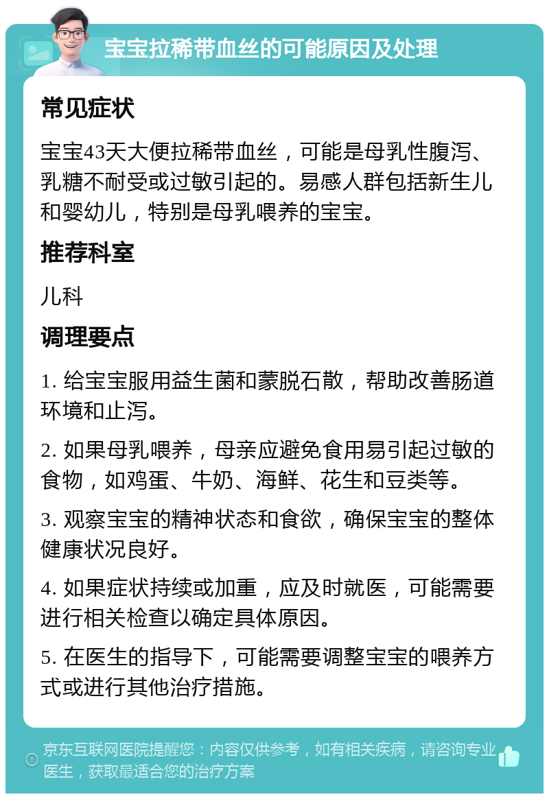 宝宝拉稀带血丝的可能原因及处理 常见症状 宝宝43天大便拉稀带血丝，可能是母乳性腹泻、乳糖不耐受或过敏引起的。易感人群包括新生儿和婴幼儿，特别是母乳喂养的宝宝。 推荐科室 儿科 调理要点 1. 给宝宝服用益生菌和蒙脱石散，帮助改善肠道环境和止泻。 2. 如果母乳喂养，母亲应避免食用易引起过敏的食物，如鸡蛋、牛奶、海鲜、花生和豆类等。 3. 观察宝宝的精神状态和食欲，确保宝宝的整体健康状况良好。 4. 如果症状持续或加重，应及时就医，可能需要进行相关检查以确定具体原因。 5. 在医生的指导下，可能需要调整宝宝的喂养方式或进行其他治疗措施。