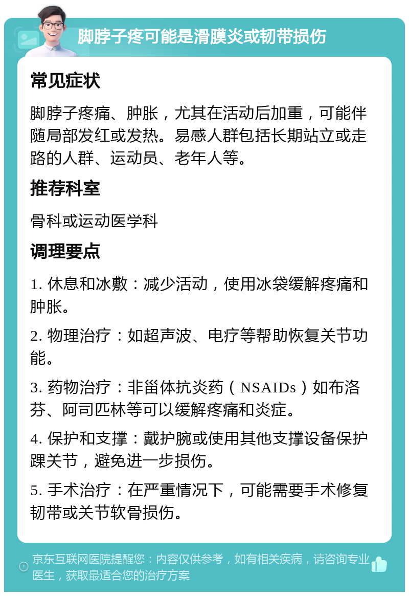 脚脖子疼可能是滑膜炎或韧带损伤 常见症状 脚脖子疼痛、肿胀，尤其在活动后加重，可能伴随局部发红或发热。易感人群包括长期站立或走路的人群、运动员、老年人等。 推荐科室 骨科或运动医学科 调理要点 1. 休息和冰敷：减少活动，使用冰袋缓解疼痛和肿胀。 2. 物理治疗：如超声波、电疗等帮助恢复关节功能。 3. 药物治疗：非甾体抗炎药（NSAIDs）如布洛芬、阿司匹林等可以缓解疼痛和炎症。 4. 保护和支撑：戴护腕或使用其他支撑设备保护踝关节，避免进一步损伤。 5. 手术治疗：在严重情况下，可能需要手术修复韧带或关节软骨损伤。