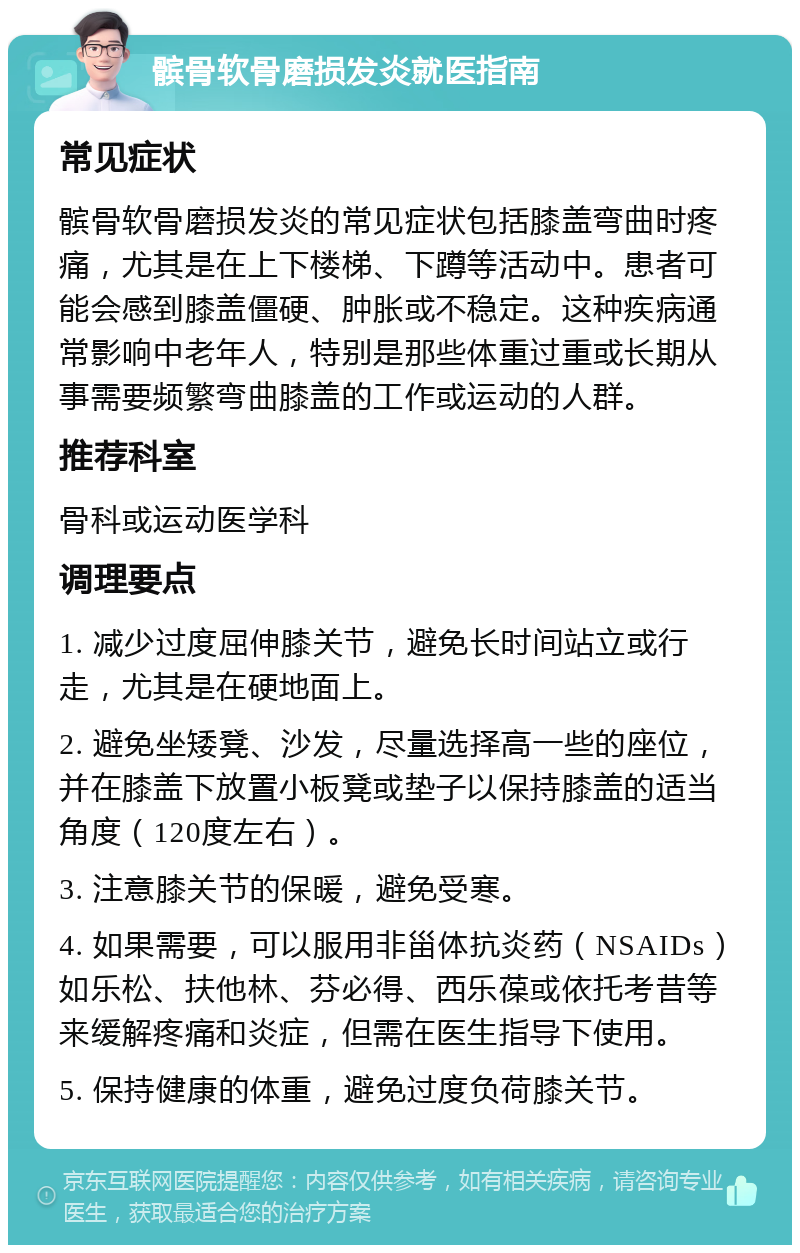 髌骨软骨磨损发炎就医指南 常见症状 髌骨软骨磨损发炎的常见症状包括膝盖弯曲时疼痛，尤其是在上下楼梯、下蹲等活动中。患者可能会感到膝盖僵硬、肿胀或不稳定。这种疾病通常影响中老年人，特别是那些体重过重或长期从事需要频繁弯曲膝盖的工作或运动的人群。 推荐科室 骨科或运动医学科 调理要点 1. 减少过度屈伸膝关节，避免长时间站立或行走，尤其是在硬地面上。 2. 避免坐矮凳、沙发，尽量选择高一些的座位，并在膝盖下放置小板凳或垫子以保持膝盖的适当角度（120度左右）。 3. 注意膝关节的保暖，避免受寒。 4. 如果需要，可以服用非甾体抗炎药（NSAIDs）如乐松、扶他林、芬必得、西乐葆或依托考昔等来缓解疼痛和炎症，但需在医生指导下使用。 5. 保持健康的体重，避免过度负荷膝关节。