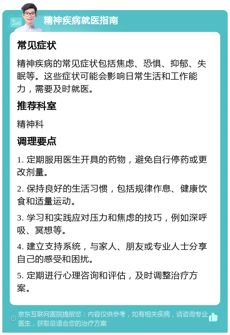 精神疾病就医指南 常见症状 精神疾病的常见症状包括焦虑、恐惧、抑郁、失眠等。这些症状可能会影响日常生活和工作能力，需要及时就医。 推荐科室 精神科 调理要点 1. 定期服用医生开具的药物，避免自行停药或更改剂量。 2. 保持良好的生活习惯，包括规律作息、健康饮食和适量运动。 3. 学习和实践应对压力和焦虑的技巧，例如深呼吸、冥想等。 4. 建立支持系统，与家人、朋友或专业人士分享自己的感受和困扰。 5. 定期进行心理咨询和评估，及时调整治疗方案。