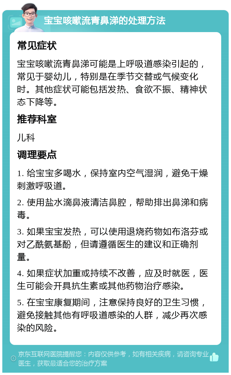 宝宝咳嗽流青鼻涕的处理方法 常见症状 宝宝咳嗽流青鼻涕可能是上呼吸道感染引起的，常见于婴幼儿，特别是在季节交替或气候变化时。其他症状可能包括发热、食欲不振、精神状态下降等。 推荐科室 儿科 调理要点 1. 给宝宝多喝水，保持室内空气湿润，避免干燥刺激呼吸道。 2. 使用盐水滴鼻液清洁鼻腔，帮助排出鼻涕和病毒。 3. 如果宝宝发热，可以使用退烧药物如布洛芬或对乙酰氨基酚，但请遵循医生的建议和正确剂量。 4. 如果症状加重或持续不改善，应及时就医，医生可能会开具抗生素或其他药物治疗感染。 5. 在宝宝康复期间，注意保持良好的卫生习惯，避免接触其他有呼吸道感染的人群，减少再次感染的风险。