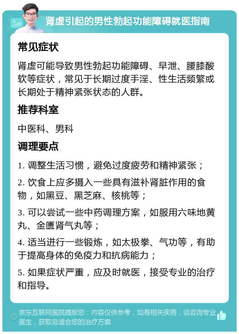 肾虚引起的男性勃起功能障碍就医指南 常见症状 肾虚可能导致男性勃起功能障碍、早泄、腰膝酸软等症状，常见于长期过度手淫、性生活频繁或长期处于精神紧张状态的人群。 推荐科室 中医科、男科 调理要点 1. 调整生活习惯，避免过度疲劳和精神紧张； 2. 饮食上应多摄入一些具有滋补肾脏作用的食物，如黑豆、黑芝麻、核桃等； 3. 可以尝试一些中药调理方案，如服用六味地黄丸、金匮肾气丸等； 4. 适当进行一些锻炼，如太极拳、气功等，有助于提高身体的免疫力和抗病能力； 5. 如果症状严重，应及时就医，接受专业的治疗和指导。