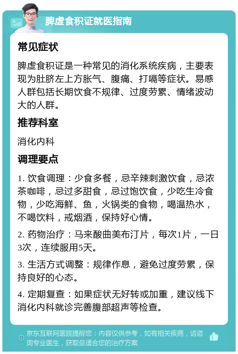 脾虚食积证就医指南 常见症状 脾虚食积证是一种常见的消化系统疾病，主要表现为肚脐左上方胀气、腹痛、打嗝等症状。易感人群包括长期饮食不规律、过度劳累、情绪波动大的人群。 推荐科室 消化内科 调理要点 1. 饮食调理：少食多餐，忌辛辣刺激饮食，忌浓茶咖啡，忌过多甜食，忌过饱饮食，少吃生冷食物，少吃海鲜、鱼，火锅类的食物，喝温热水，不喝饮料，戒烟酒，保持好心情。 2. 药物治疗：马来酸曲美布汀片，每次1片，一日3次，连续服用5天。 3. 生活方式调整：规律作息，避免过度劳累，保持良好的心态。 4. 定期复查：如果症状无好转或加重，建议线下消化内科就诊完善腹部超声等检查。