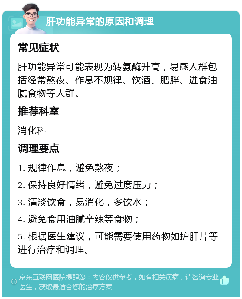 肝功能异常的原因和调理 常见症状 肝功能异常可能表现为转氨酶升高，易感人群包括经常熬夜、作息不规律、饮酒、肥胖、进食油腻食物等人群。 推荐科室 消化科 调理要点 1. 规律作息，避免熬夜； 2. 保持良好情绪，避免过度压力； 3. 清淡饮食，易消化，多饮水； 4. 避免食用油腻辛辣等食物； 5. 根据医生建议，可能需要使用药物如护肝片等进行治疗和调理。