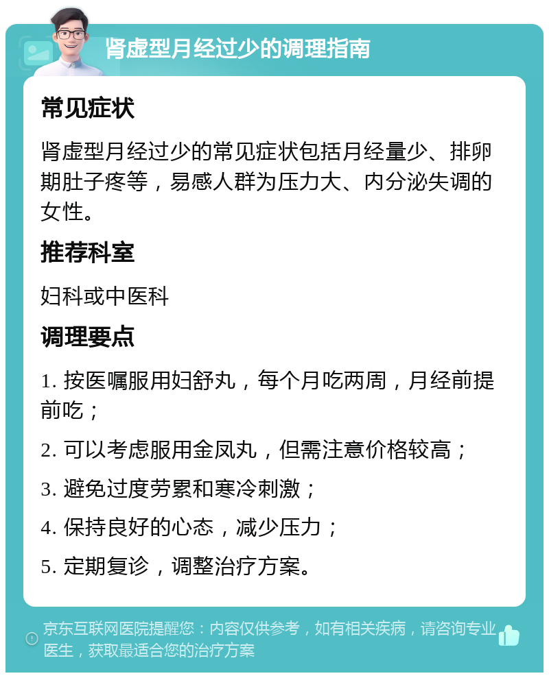 肾虚型月经过少的调理指南 常见症状 肾虚型月经过少的常见症状包括月经量少、排卵期肚子疼等，易感人群为压力大、内分泌失调的女性。 推荐科室 妇科或中医科 调理要点 1. 按医嘱服用妇舒丸，每个月吃两周，月经前提前吃； 2. 可以考虑服用金凤丸，但需注意价格较高； 3. 避免过度劳累和寒冷刺激； 4. 保持良好的心态，减少压力； 5. 定期复诊，调整治疗方案。