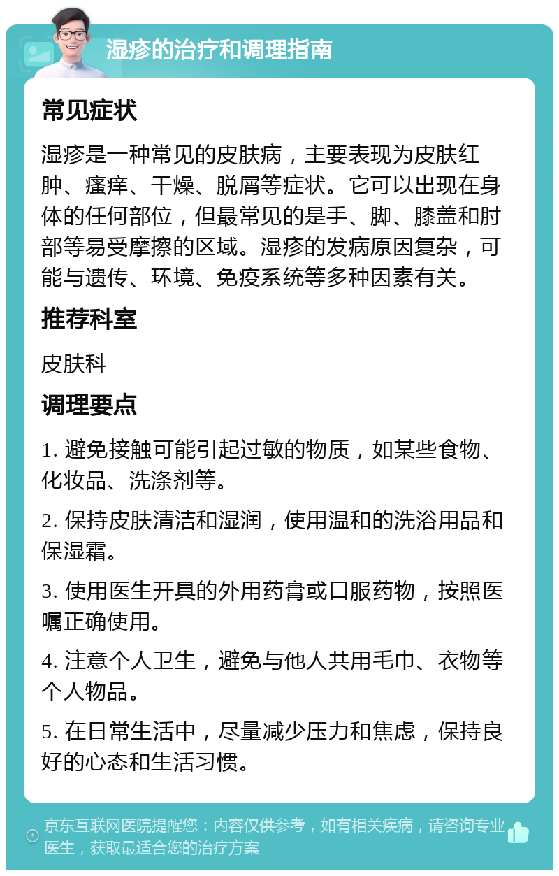 湿疹的治疗和调理指南 常见症状 湿疹是一种常见的皮肤病，主要表现为皮肤红肿、瘙痒、干燥、脱屑等症状。它可以出现在身体的任何部位，但最常见的是手、脚、膝盖和肘部等易受摩擦的区域。湿疹的发病原因复杂，可能与遗传、环境、免疫系统等多种因素有关。 推荐科室 皮肤科 调理要点 1. 避免接触可能引起过敏的物质，如某些食物、化妆品、洗涤剂等。 2. 保持皮肤清洁和湿润，使用温和的洗浴用品和保湿霜。 3. 使用医生开具的外用药膏或口服药物，按照医嘱正确使用。 4. 注意个人卫生，避免与他人共用毛巾、衣物等个人物品。 5. 在日常生活中，尽量减少压力和焦虑，保持良好的心态和生活习惯。