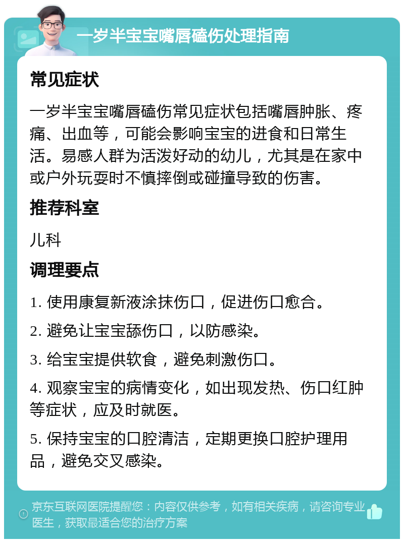 一岁半宝宝嘴唇磕伤处理指南 常见症状 一岁半宝宝嘴唇磕伤常见症状包括嘴唇肿胀、疼痛、出血等，可能会影响宝宝的进食和日常生活。易感人群为活泼好动的幼儿，尤其是在家中或户外玩耍时不慎摔倒或碰撞导致的伤害。 推荐科室 儿科 调理要点 1. 使用康复新液涂抹伤口，促进伤口愈合。 2. 避免让宝宝舔伤口，以防感染。 3. 给宝宝提供软食，避免刺激伤口。 4. 观察宝宝的病情变化，如出现发热、伤口红肿等症状，应及时就医。 5. 保持宝宝的口腔清洁，定期更换口腔护理用品，避免交叉感染。