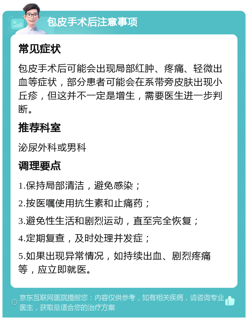 包皮手术后注意事项 常见症状 包皮手术后可能会出现局部红肿、疼痛、轻微出血等症状，部分患者可能会在系带旁皮肤出现小丘疹，但这并不一定是增生，需要医生进一步判断。 推荐科室 泌尿外科或男科 调理要点 1.保持局部清洁，避免感染； 2.按医嘱使用抗生素和止痛药； 3.避免性生活和剧烈运动，直至完全恢复； 4.定期复查，及时处理并发症； 5.如果出现异常情况，如持续出血、剧烈疼痛等，应立即就医。