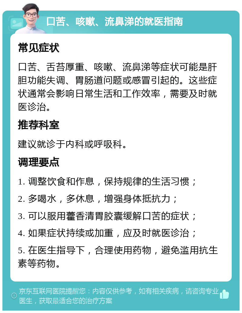 口苦、咳嗽、流鼻涕的就医指南 常见症状 口苦、舌苔厚重、咳嗽、流鼻涕等症状可能是肝胆功能失调、胃肠道问题或感冒引起的。这些症状通常会影响日常生活和工作效率，需要及时就医诊治。 推荐科室 建议就诊于内科或呼吸科。 调理要点 1. 调整饮食和作息，保持规律的生活习惯； 2. 多喝水，多休息，增强身体抵抗力； 3. 可以服用藿香清胃胶囊缓解口苦的症状； 4. 如果症状持续或加重，应及时就医诊治； 5. 在医生指导下，合理使用药物，避免滥用抗生素等药物。