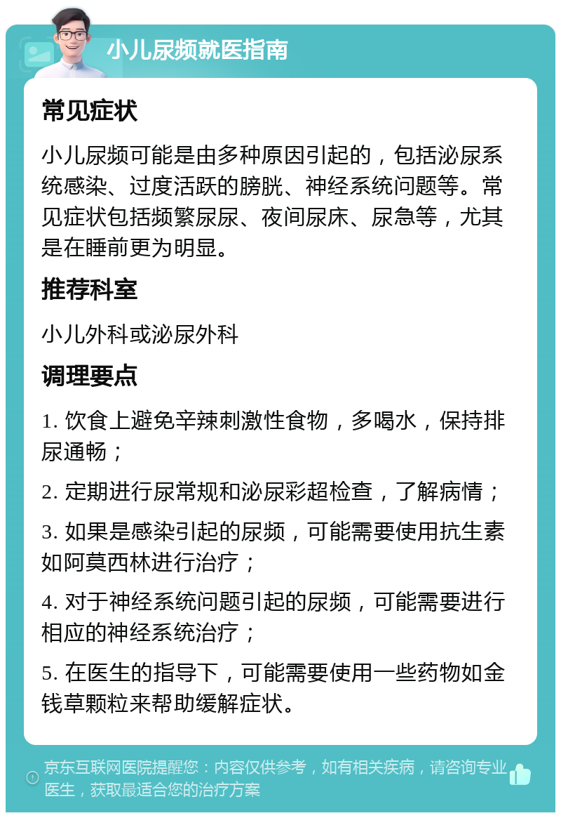 小儿尿频就医指南 常见症状 小儿尿频可能是由多种原因引起的，包括泌尿系统感染、过度活跃的膀胱、神经系统问题等。常见症状包括频繁尿尿、夜间尿床、尿急等，尤其是在睡前更为明显。 推荐科室 小儿外科或泌尿外科 调理要点 1. 饮食上避免辛辣刺激性食物，多喝水，保持排尿通畅； 2. 定期进行尿常规和泌尿彩超检查，了解病情； 3. 如果是感染引起的尿频，可能需要使用抗生素如阿莫西林进行治疗； 4. 对于神经系统问题引起的尿频，可能需要进行相应的神经系统治疗； 5. 在医生的指导下，可能需要使用一些药物如金钱草颗粒来帮助缓解症状。