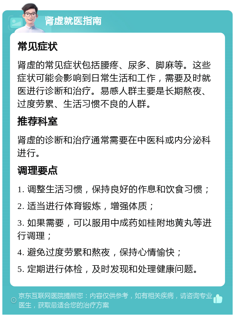 肾虚就医指南 常见症状 肾虚的常见症状包括腰疼、尿多、脚麻等。这些症状可能会影响到日常生活和工作，需要及时就医进行诊断和治疗。易感人群主要是长期熬夜、过度劳累、生活习惯不良的人群。 推荐科室 肾虚的诊断和治疗通常需要在中医科或内分泌科进行。 调理要点 1. 调整生活习惯，保持良好的作息和饮食习惯； 2. 适当进行体育锻炼，增强体质； 3. 如果需要，可以服用中成药如桂附地黄丸等进行调理； 4. 避免过度劳累和熬夜，保持心情愉快； 5. 定期进行体检，及时发现和处理健康问题。